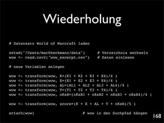 Wiederholung
# Datensatz World of Warcraft laden

setwd("/Users/markheckmann/data")! !          # Verzeichnis wechseln
wow <- read.csv2("wow_excerpt.csv")!
                                   !          # Daten einlesen

# neue Variablen anlegen

wow   <-   transform(wow,   K=(K1 + K2 + K3 + K4)/4 )
wow   <-   transform(wow,   E=(E1 + E2 + E3 + E4)/4 )
wow   <-   transform(wow,   AL=(AL1 + AL2 + AL3 + AL4)/4 )
wow   <-   transform(wow,   T=(T1 + T2 + T3 + T4)/4 )
wow   <-   transform(wow,   nKsB=(nKsB1 + nKsB2 + nKsB3 + nKsB4)/4 )

wow <- transform(wow, score=(K + E + AL + T + nKsB)/5 )

attach(wow)! !     !   !    !   !   !   # wow in den Suchpfad hängen
                                                                       168
 