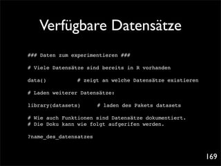 Verfügbare Datensätze
### Daten zum experimentieren ###

# Viele Datensätze sind bereits in R vorhanden

data()!
      !   !   !   # zeigt an welche Datensätze existieren

# Laden weiterer Datensätze:

library(datasets)! !    # laden des Pakets datasets

# Wie auch Funktionen sind Datensätze dokumentiert.
# Die Doku kann wie folgt aufgerifen werden.

?name_des_datensatzes



                                                            169
 