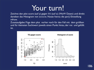 Your turn!
Zeichne den plot score (auf y) gegen TO (auf x) (WoW Daten) und direkt
daneben das Histogram von score. Nutze hierzu die par() Einstellung
mfrow.
Zusatzaufgabe: Füge dem plot vorher noch für den Fall mit dem größten
und für kleinsten Suchtwert jeweils einen Punkt hinzu, der rot und gefüllt
ist.

                                                  TO gegen score                                                 Histogram of score

                                                                                   ● ●
              1.0 1.5 2.0 2.5 3.0 3.5




                                                      ●
                                                                                 ● ●




                                                                                                      60
                                                                    ●
                                                                    ●        ●   ●
                                                                                   ●
                                              ●                                ● ●
                                                          ●                  ●



                                                                                          Frequency
                                                                ●   ●        ●
                                                                ●        ●
                                                                         ●   ● ●
      score




                                                                                                      40
                                                          ●         ●    ●         ● ●
                                                  ●             ●   ●    ●
                                                                         ●   ● ● ● ●
                                                                               ●
                                                                               ●
                                        ●                 ●         ●    ●   ●
                                                  ●
                                                  ●   ●
                                                      ●   ●     ●
                                                                ●   ●    ●   ● ● ● ●
                                                  ●   ●
                                                      ●   ●
                                                          ●     ●
                                                                ●   ●    ●   ● ● ● ●
                                                                             ●
                                              ●       ●   ●
                                                          ●     ●
                                                                ●   ●
                                                                    ●    ●
                                                                         ●   ● ● ●
                                        ●     ●   ●
                                                  ●   ●
                                                      ●   ●
                                                          ●     ●   ●
                                                                    ●    ●
                                                                         ●     ● ●
                                        ●     ●   ●   ●   ●     ●   ●    ●
                                                                                                      20
                                        ●
                                        ●     ●   ●
                                                  ●   ●
                                                      ●   ●     ●
                                                                ●   ●
                                                                    ●    ●
                                        ●
                                        ●     ●
                                              ●   ●
                                                  ●   ●
                                                      ●   ●
                                                          ●     ●
                                                                ●   ●
                                        ●
                                        ●     ●
                                              ●   ●
                                                  ●   ●
                                                      ●   ●
                                                          ●     ●
                                                                ●        ●
                                        ●
                                        ●     ●
                                              ●   ●
                                                  ●   ●
                                                      ●   ●     ●
                                                                ●   ●
                                        ●
                                        ●     ●
                                              ●   ●   ●
                                                      ●
                                        ●
                                        ●     ●
                                              ●   ●   ●
                                                      ●   ●
                                        ●
                                        ●     ●
                                              ●
                                        ●
                                        ●
                                                                                                      0




                                        1.0               2.0                3.0    4.0                    1.0    1.5   2.0   2.5   3.0   3.5

                                                                    TO                                                   score

                                                                                                                                                186
 