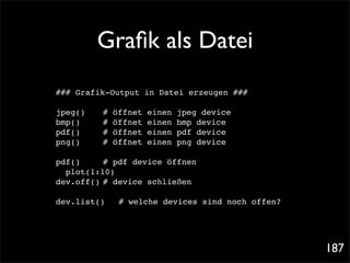 Graﬁk als Datei
### Grafik-Output in Datei erzeugen ###

jpeg()!!   #   öffnet   einen   jpeg device
bmp()! !   #   öffnet   einen   bmp device
pdf()! !   #   öffnet   einen   pdf device
png()! !   #   öffnet   einen   png device

pdf()! ! # pdf device öffnen
  plot(1:10)
dev.off()! device schließen
          #

dev.list()!     # welche devices sind noch offen?




                                                    187
 