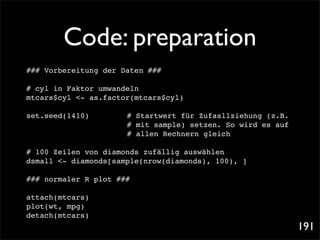 Code: preparation
### Vorbereitung der Daten ###

# cyl in Faktor umwandeln
mtcars$cyl <- as.factor(mtcars$cyl)!
                                   !

set.seed(1410)           ! Startwert für Zufasllziehung (z.B.
                         #
! ! ! ! !        !   !   # mit sample) setzen. So wird es auf
! ! ! ! !        !   !   # allen Rechnern gleich

# 100 Zeilen von diamonds zufällig auswählen
dsmall <- diamonds[sample(nrow(diamonds), 100), ]

### normaler R plot ###

attach(mtcars)
plot(wt, mpg)
detach(mtcars)
                                                                191
 