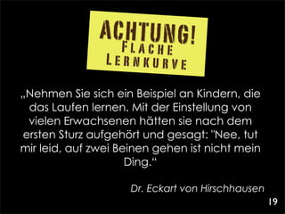 ACHTUNG!
                  Flache
                Lernkurve

„Nehmen Sie sich ein Beispiel an Kindern, die
  das Laufen lernen. Mit der Einstellung von
  vielen Erwachsenen hätten sie nach dem
 ersten Sturz aufgehört und gesagt: "Nee, tut
mir leid, auf zwei Beinen gehen ist nicht mein
                     Ding.“

                     Dr. Eckart von Hirschhausen 
                                                    19
 