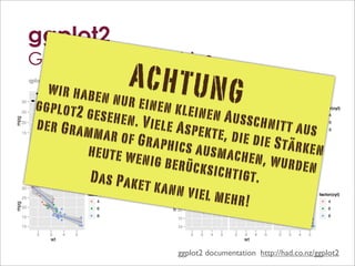 ggplot2
           Grammar of Graphics
           qplot(wt, mpg, data = mtcars)
                 ● wir habe
                            n nur ein
                                                                              ACHTUNG
                                                                           + geom_point(aes(color=factor(cyl)))
                                                                                              ●
                                                                                                                                                                     + geom_smooth(method="lm")
                                                                                                                                                                                               ●
                                                                                                                                                                                                   ●




                 ggplot2 g
                                                                                                  ●




                                       en kleine
                         ●
                                                                                                                                                                                          ●●
            ●●                                                                      30   ●●                                                                                          30
      30                                                                                                                                                                                       ●




                           esehen. V             n Aussch
                     ●                                                                        ●                                                                                                    ●
                         ●                                                                        ●                                             factor(cyl)                          25                       ●                          factor(cyl)
      25                                                                            25                       ●                                                                                         ●      ●




                                     iele Aspe               nitt aus
                                    ●                                                                                                                                                                   ●● ● ●




                 der Gram
                                                                                                      ●      ●                                      ●       4                        20
                                                                                                                                                                                                            ●                             ●   4


                                                                              mpg




                                                                                                                                                                               mpg
                             ●      ●                                                                                                                                                                     ●
mpg




                                                                                                       ●● ● ●                                                                                                   ●
                                                                                                                                                                                                                ●       ●
                               ●●●● ●                                                                      ●                                                                                                    ●
                                                                                                                                                                                                                ●
                                                                                    20                                                                      6                                                          ●
                                                                                                                                                                                                                                              6


                                               kte, die d
      20                                                                                                 ●                                          ●
                                                                                                                                                                                                                  ● ● ● ●
                                                                                                                                                                                                                                          ●




                           mar of Gr
                                 ●    ●  ●                                                                     ●
                                                                                                               ●     ●                                                                                               ●
                                      ●
                                      ●
                                      ● ●
                                                                                                               ●
                                                                                                               ●     ●
                                                                                                                                                                                     15                              ●
                                                                                                                                                                                                                     ●              ●
                                                                                                                          ●                                                                                             ●
                                           ●                                                                   ●                                    ●       8                                                                             ●   8


                                                           ie Stärke
                                    ● ●                                                                             ●
      15                                                                            15                             ●● ●




                                      aphics au
                                      ●● ●                                                                                                 ●                                                                                        ●●
                                       ●
                                         ●
                                                             ●                                                      ●
                                                                                                                      ●                                                              10



                         heute we                                    n
                                                                                                                                           ●●




                                                smachen,
                                                             ●●


                     2              3        4           5                                    2            3             4         5                                                           2              3         4       5


                                   nig berüc                 wurden
                                    wt                                                                     wt                                                                                                 wt


                                              ksichtigt
           + geom_smooth(aes(group=cyl), method="lm")                                                                                                           + facet_grid(.~ cyl)

                          Das Pake                       .
                                   t kann vi
                 ●                                                                                                                                      4                      6                                        8



                                              el mehr!
                         ●
            ●●                                                                                                                         ●
      30                                                                                                                                   ●
                                                                                                                                  ●●
                 ●
                                                             factor(cyl)                                                     30                                                                                                          factor(cyl)
                     ●
      25                        ●
                                                                                                                                       ●
                                                                                                                                           ●
                         ●      ●                                ●   4                                                       25                                                                                                           ●   4
mpg




                                                                                                                     mpg




                                                                                                                                                 ●
                          ●● ● ●
                              ●                                                                                                             ●    ●
      20                    ●     ● ●                            ●   6                                                                       ● ●                         ●● ●                                                             ●   6
                                  ●
                                  ●
                                  ● ●                                                                                        20                                           ●   ●                                       ● ●
                                                                                                                                                                              ●
                                                                                                                                                                              ●
                                ● ● ● ●
                                   ●                             ●   8                                                                                                                                                  ●
                                                                                                                                                                                                                                          ●   8
      15                           ●                 ●                                                                                                                                                               ●● ● ●
                                                                                                                                                                                                                      ●
                                   ●
                                     ●                                                                                       15                                                                                        ●
                                                                                                                                                                                                                       ●            ●
                                                                                                                                                                                                                         ●
                                                     ●●
      10                                                                                                                     10                                                                                                     ●●


                 2              3        4       5                                                                                     2        3           4   5    2     3         4     5              2         3       4   5
                                 wt                                                                                                                                       wt

                                                                                                                                                                         208
                                                                                                                             ggplot2 documentation http://had.co.nz/ggplot2
 
