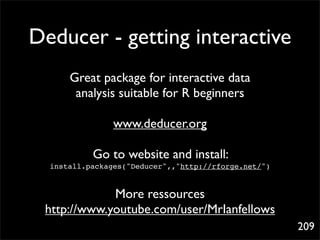 Deducer - getting interactive
      Great package for interactive data
       analysis suitable for R beginners

                www.deducer.org

           Go to website and install:
  install.packages("Deducer",,"http://rforge.net/")


             More ressources
 http://www.youtube.com/user/MrIanfellows
                                                      209
 