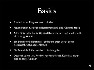 Basics
•   R arbeitet im Frage-Anwort Modus

•   Navigieren in R Konsole durch Aufwärts und Abwärts Pfeile

•   Alles hinter der Raute (#) sind Kommentare und wird von R
    nicht ausgewertet

•   Ein Befehl wird durch ein Semikolon oder durch einen
    Zeilenumbruch abgeschlossen

•   Ein Befehl darf über mehrere Zeilen gehen

•   Dezimalstellen sind Punkte, keine Kommas. Kommas haben
    eine andere Funktion

                                                                21
 