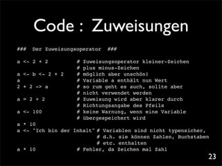 Code : Zuweisungen
###   Der Zuweisungsoperator   ###

a <- 2 + 2!   !    !
                   #   Zuweisungsoperator kleiner-Zeichen
                   !
                   #   plus minus-Zeichen
a <- b <- 2 + 2!   !
                   #   möglich aber unschön!
a! ! ! !           !
                   #   Variable a enthält nun Wert
2 + 2 -> a! !      !
                   #   so rum geht es auch, sollte aber
                   !
                   #   nicht verwendet werden
a = 2 + 2!!        !
                   #   Zuweisung wird aber klarer durch
                   !
                   #   Richtungsangabe des Pfeils
a <- 100! !        !
                   #   keine Warnung, wenn eine Variable
                   !
                   #   übergespeichert wird
a * 10
a <- "Ich bin der Inhalt"! Variablen sind nicht typensicher,
                          #
                         ! d.h. sie können Zahlen, Buchstaben
                          #
                         ! etc. enthalten
                          #
a * 10!! !         ! Fehler, da Zeichen mal Zahl
                   #
                                                            23
 