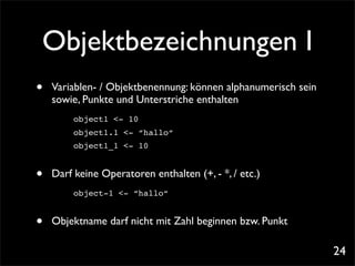 Objektbezeichnungen I
•   Variablen- / Objektbenennung: können alphanumerisch sein
    sowie, Punkte und Unterstriche enthalten
         object1 <- 10
         object1.1 <- “hallo“
         object1_1 <- 10


•   Darf keine Operatoren enthalten (+, - *, / etc.)
         object-1 <- “hallo“


•   Objektname darf nicht mit Zahl beginnen bzw. Punkt

                                                               24
 