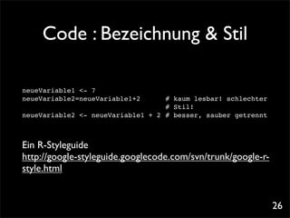 Code : Bezeichnung & Stil

neueVariable1 <- 7
neueVariable2=neueVariable1+2! ! # kaum lesbar! schlechter
! ! ! ! ! ! ! ! ! ! ! # Stil!
neueVariable2 <- neueVariable1 + 2! # besser, sauber getrennt



Ein R-Styleguide
http://google-styleguide.googlecode.com/svn/trunk/google-r-
style.html


                                                                26
 