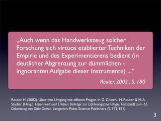 „Auch wenn das Handwerkszeug solcher
   Forschung sich virtuos etablierter Techniken der
   Empirie und des Experimentierens bedient (in
   deutlicher Abgrenzung zur dümmlichen -
   ingnoranten Aufgabe dieser Instrumente) ...“
                                                              Reuter, 2002 , S. 180


Reuter, H. (2002). Über den Umgang mit offenen Fragen. In G. Gniech, H. Reuter & M. A.
Stadler (Hrsg.). Lebenswelt und Erleben: Beiträge zur Erfahrungspsychologie. Festschrift zum 65.
Geburtstag von Gisla Gniech. Lengerich: Pabst Science Publishers (S. 172-181).
                                                                                                   3
 
