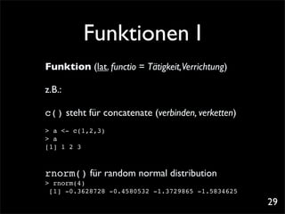 Funktionen I
Funktion (lat. functio = Tätigkeit,Verrichtung)

z.B.:

c() steht für concatenate (verbinden, verketten)
> a <- c(1,2,3)
> a
[1] 1 2 3



rnorm() für random normal distribution
> rnorm(4)
 [1] -0.3628728 -0.4580532 -1.3729865 -1.5834625
                                                   29
 