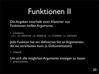 Funktionen II
Die Angaben innerhalb einer Klammer von
Funktionen heißen Argumente.

> rnorm(4)
 [1] -0.3628728 -0.4580532 -1.3729865 -1.5834625

Jede Funktion hat ein deﬁniertes Set an Argumenten,
die sie verarbeiten kann (s. Dokumentation)
> ?rnorm

Um sich alle möglichen Argumente anzeigen zu lassen
> args(rnorm)


                                                      30
 