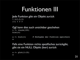 Funktionen III
Jede Funktion gibt ein Objekt zurück
> c(1,2,3)
[1] 1 2 3


Ggf. kann dies auch unsichtbar geschehen
v <- rnorm(100)
hist(v)

a <- hist(v)      # Rückgabe der Funktion speichern
a

Falls eine Funktion nichts speziﬁsches zurückgibt,
gibt sie ein NULL Objekt (leer) zurück
a <- plot(1:10)
a
                                                      31
 
