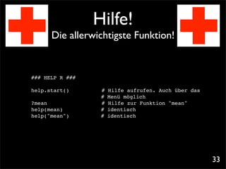 Hilfe!
      Die allerwichtigste Funktion!


### HELP R ###

help.start()!!   !    #   Hilfe aufrufen. Auch über das
                      #   Menü möglich
?mean! ! ! !     !    #   Hilfe zur Funktion "mean"
help(mean)! !         #   identisch! !
help("mean")!!        #   identisch! !




                                                          33
 