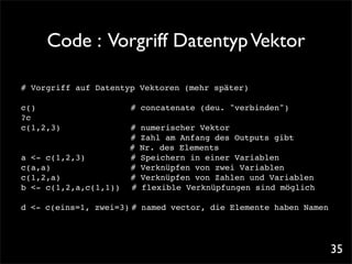 Code : Vorgriff Datentyp Vektor

# Vorgriff auf Datentyp Vektoren (mehr später)

c()! ! !
   !          !   !   # concatenate (deu. "verbinden")
?c
c(1,2,3)! !   !   !   #   numerischer Vektor
! ! ! !       !   !   #   Zahl am Anfang des Outputs gibt
                      #   Nr. des Elements
a <- c(1,2,3)! !      #   Speichern in einer Variablen
c(a,a)!
      ! ! ! !         #   Verknüpfen von zwei Variablen
c(1,2,a)! ! ! !       #   Verknüpfen von Zahlen und Variablen
b <- c(1,2,a,c(1,1))! #   flexible Verknüpfungen sind möglich

d <- c(eins=1, zwei=3)! named vector, die Elemente haben Namen
                      #




                                                                 35
 
