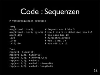 Code : Sequenzen
# Vektorsequenzen erzeugen

?seq
seq(from=1, to=5)! !     # Sequenz von 1 bis 5
seq(from=1, to=5, by=.5) # von 1 bis 5 in Schritten von 0.5
seq(1,20)!! ! !          # von eins bis 20
1:20 ! ! ! ! !           # Kurzschreibweise
10:20! ! ! ! !           # von 10 bsi 20
(-10):10! ! ! !          # von -10 bis 10

?rep
rep(x=1, times=10)
rep(x=c(1,2), times=10)
rep(x=c(1,2), times=c(3,5))
rep(x=c(1,2), each=2)
rep(x=c(1,2), each=2, times=10)
rep(x=c(1,2), each=2, length=8)

                                                              36
 