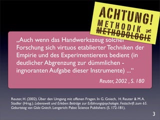 ACHTUNG
                             METHO
                                        DIK ≠
                                                                                                   !
                            METHOD
   „Auch wenn das Handwerkszeug solcher
                                        OLOGIE
   Forschung sich virtuos etablierter Techniken der
   Empirie und des Experimentierens bedient (in
   deutlicher Abgrenzung zur dümmlichen -
   ingnoranten Aufgabe dieser Instrumente) ...“
                                                              Reuter, 2002 , S. 180


Reuter, H. (2002). Über den Umgang mit offenen Fragen. In G. Gniech, H. Reuter & M. A.
Stadler (Hrsg.). Lebenswelt und Erleben: Beiträge zur Erfahrungspsychologie. Festschrift zum 65.
Geburtstag von Gisla Gniech. Lengerich: Pabst Science Publishers (S. 172-181).
                                                                                                       3
 