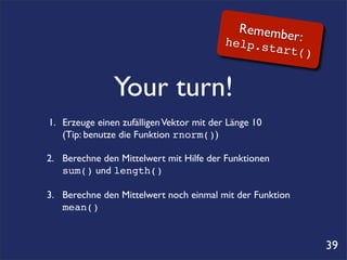 Remembe
                                            he       r:
                                                lp.star
                                                           t()


                Your turn!
1.	

 Erzeuge einen zufälligen Vektor mit der Länge 10
	

 (Tip: benutze die Funktion rnorm())

2.	

 Berechne den Mittelwert mit Hilfe der Funktionen
	

 sum() und length()

3.! Berechne den Mittelwert noch einmal mit der Funktion
	

 mean()


                                                                 39
 