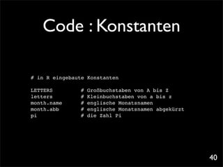 Code : Konstanten

# in R eingebaute Konstanten

LETTERS! !    !   #   Großbuchstaben von A bis Z
letters! !    !   #   Kleinbuchstaben von a bis z
month.name!   !   #   englische Monatsnamen
month.abb!!   !   #   englische Monatsnamen abgekürzt
pi! ! ! !     !   #   die Zahl Pi




                                                        40
 