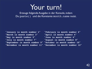 Your turn!
          Erzeuge folgende Ausgabe in der Konsole, indem
       Du paste() und die Konstante month.name nutzt.




"January is month number 1"     "February is month number 2"
"March is month number 3"       "April is month number 4"
"May is month number 5"         "June is month number 6"
"July is month number 7"        "August is month number 8"
"September is month number 9"   "October is month number 10"
"November is month number 11"   "December is month number 12"




                                                                42
 