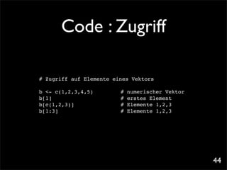 Code : Zugriff

# Zugriff auf Elemente eines Vektors

b <- c(1,2,3,4,5)!   !   !   #   numerischer Vektor
b[1]! ! ! ! !        !   !   #   erstes Element
b[c(1,2,3)]! ! !     !   !   #   Elemente 1,2,3
b[1:3]!
      ! ! ! !        !   !   #   Elemente 1,2,3




                                                      44
 