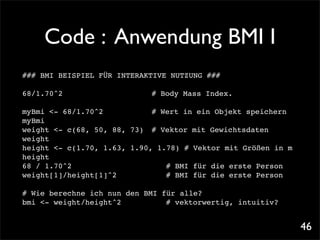 Code : Anwendung BMI I
### BMI BEISPIEL FÜR INTERAKTIVE NUTZUNG ###

68/1.70^2   !!   !   !   !   !   # Body Mass Index.

myBmi <- 68/1.70^2! ! ! ! # Wert in ein Objekt speichern
myBmi
weight <- c(68, 50, 88, 73)! # Vektor mit Gewichtsdaten
weight
height <- c(1.70, 1.63, 1.90, 1.78) # Vektor mit Größen in m
height
68 / 1.70^2! ! ! ! ! ! ! # BMI für die erste Person
weight[1]/height[1]^2! ! ! ! # BMI für die erste Person

# Wie berechne ich nun den BMI für alle?
bmi <- weight/height^2!
                      ! ! ! # vektorwertig, intuitiv?


                                                               46
 