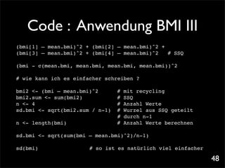 Code : Anwendung BMI III
(bmi[1] – mean.bmi)^2 + (bmi[2] – mean.bmi)^2 +
(bmi[3] – mean.bmi)^2 + (bmi[4] – mean.bmi)^2! # SSQ

(bmi - c(mean.bmi, mean.bmi, mean.bmi, mean.bmi))^2

# wie kann ich es einfacher schreiben ?

bmi2 <- (bmi – mean.bmi)^2! !        #   mit recycling!!
bmi2.sum <- sum(bmi2)! ! ! !         #   SSQ
n <- 4!
      ! ! ! ! ! ! ! !                #   Anzahl Werte
sd.bmi <- sqrt(bmi2.sum / n-1)!      #   Wurzel aus SSQ geteilt
                                     #   durch n-1
n <- length(bmi)!    !   !   !   !   #   Anzahl Werte berechnen

sd.bmi <- sqrt(sum(bmi – mean.bmi)^2)/n-1)

sd(bmi)! !   !   !       # so ist es natürlich viel einfacher

                                                                  48
 