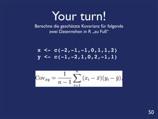 Your turn!
Berechne die geschätzte Kovarianz für folgende
       zwei Datenreihen in R „zu Fuß“



 x <- c(-2,-1,-1,0,1,1,2)
 y <- c(-1,-2,1,0,2,-1,1)




                                                 50
 