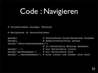 Code : Navigieren
# Projektordner anlegen /RCourse

# Navigieren in Verzeichnissen

getwd()     !! !    ! ! # Unterschied Slash/Backslash Windows
setwd()    ! ! ! ! ! # Arbeitsverzeichnis setzen
setwd("/Users/markheckmann/")
                      !! # in Verzeichnis RCourse wechseln
setwd("..") ! ! ! ! # ein Verzeichnis runter
setwd("markheckmann")! ! # ein Verzeichnis hoch
setwd("../markheckmann")! # eins runter und wieder eins hoch




                                                           51
 