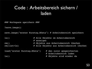 Code : Arbeitsbereich sichern /
                      laden
### Workspace speichern ###

?save.image()

save.image("erster Kurstag.RData")! # Arbeitsbereich speichern

ls()! !    !   !   !   !   #   Alle Objekte im Arbeitsbereich
                           !
                           #   anzeigen
rm()! ! ! !        !   !   #   Objekte aus Arbeitsbereich löschen
rm(list=ls)! !     !   !   #   Alle Objekte aus Arbeitsbereich löschen

load("erster Kurstag.RData")!!        # den zuvor gespeicherten
                             !        # Arbeitsbereich laden
ls()! ! ! ! ! ! ! ! !                 # Objekte sind wieder da



                                                                     53
 