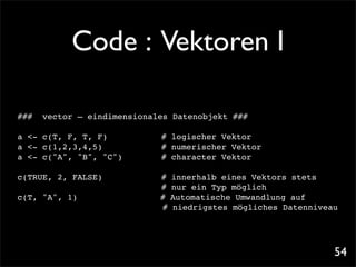 Code : Vektoren I

###   vector – eindimensionales Datenobjekt ###

a <- c(T, F, T, F)! ! !      !   # logischer Vektor
a <- c(1,2,3,4,5)! ! !       !   # numerischer Vektor
a <- c("A", "B", "C")! !     !   # character Vektor

c(TRUE, 2, FALSE)! !     !   !   #   innerhalb eines Vektors stets
                                 #   nur ein Typ möglich
c(T, "A", 1)!!   !   !   !       #   Automatische Umwandlung auf
                                 #   niedrigstes mögliches Datenniveau




                                                                     54
 
