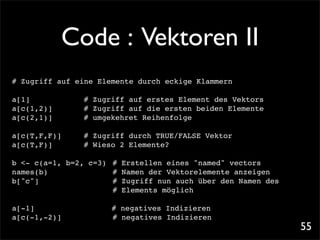 Code : Vektoren II
# Zugriff auf eine Elemente durch eckige Klammern

a[1]! ! !     !   # Zugriff auf erstes Element des Vektors
a[c(1,2)]!!   !   # Zugriff auf die ersten beiden Elemente
a[c(2,1)]!    !
              !   # umgekehret Reihenfolge

a[c(T,F,F)]! !    # Zugriff durch TRUE/FALSE Vektor
a[c(T,F)]!! !     # Wieso 2 Elemente?

b <- c(a=1, b=2, c=3)! #    Erstellen eines "named" vectors
names(b)! ! ! !       !#    Namen der Vektorelemente anzeigen
b["c"]!
      ! ! ! !         !#    Zugriff nun auch über den Namen des
                      !#    Elements möglich

a[-1]! ! ! !      !       # negatives Indizieren
a[c(-1,-2)]! !    !   !   # negatives Indizieren
                                                                  55
 