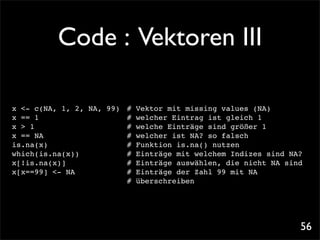 Code : Vektoren III

x <- c(NA, 1, 2, NA, 99)! # Vektor mit missing values (NA)
x == 1!! ! ! ! !          ! welcher Eintrag ist gleich 1
                          #
x > 1! ! ! ! ! !          ! welche Einträge sind größer 1
                          #
x == NA! ! ! ! !          ! welcher ist NA? so falsch
                          #
is.na(x)! ! ! ! !         ! Funktion is.na() nutzen
                          #
which(is.na(x))!! !       ! Einträge mit welchem Indizes sind NA?
                          #
x[!is.na(x)]!! ! !      ! # Einträge auswählen, die nicht NA sind
x[x==99] <- NA! ! !       ! Einträge der Zahl 99 mit NA
                          #
! ! ! ! ! ! ! ! # überschreiben




                                                                56
 