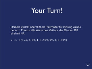 Your Turn!
Oftmals wird 99 oder 999 als Platzhalter für missing values
benutzt. Ersetze alle Werte des Vektors, die 99 oder 999
sind mit NA.

x <- c(1,4,3,99,4,3,999,99,3,6,999)




                                                              57
 