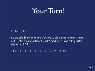 Your Turn!

v <- 1:10

Setze alle Elemente des Vektors v, die kleiner gleich 3 sind
auf 0, alle die zwischen 4 und 7 sind auf 1 und alle größer
sieben auf NA.

[1]   0    0   0   1   1   1   1 NA NA NA




                                                               58
 