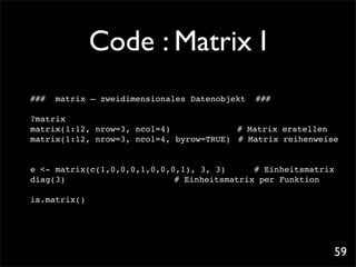 Code : Matrix I
###   matrix – zweidimensionales Datenobjekt   ###

?matrix
matrix(1:12, nrow=3, ncol=4)!! ! !        # Matrix erstellen
matrix(1:12, nrow=3, ncol=4, byrow=TRUE)! # Matrix reihenweise


e <- matrix(c(1,0,0,0,1,0,0,0,1), 3, 3)! ! # Einheitsmatrix
diag(3)! ! ! ! ! ! ! # Einheitsmatrix per Funktion

is.matrix()




                                                             59
 