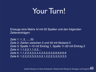 Your Turn!

Erzeuge eine Matrix M mit 20 Spalten und den folgenden
Zeileneinträgen:

Zeile 1: 1, 2, ..., 20
Zeile 2: Zahlen zwischen 2 und 40 mit Abstand 2
Zeile 3: Spalte 1-10 mit Eintrag 1, Spalte 11-20 mit Eintrag 2
Zeile 4: 1,1,2,2,1,1,2,2,...
Zeile 5: 1,1,2,2,3,3,4,4,4,4,5,5,5,5,6,6,6,6,6,6
Zeile 6: 1,2,2,2,3,3,3,3,3,3,1,2,2,2,3,3,3,3,3,3



                                                                                                            60
           Quelle: Foliensatz von Peter Ruckdeschel / Matthias Kohl. R/S-plus für Einsteiger und Fortgeschrittene
 