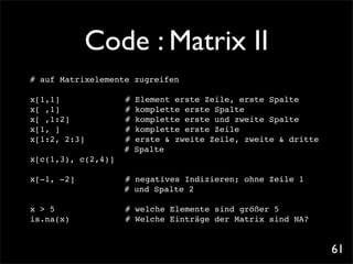 Code : Matrix II
# auf Matrixelemente zugreifen

x[1,1]!
      ! !      !   !   #   Element erste Zeile, erste Spalte
x[ ,1]!
      ! !      !   !   #   komplette erste Spalte
x[ ,1:2]! !    !   !   #   komplette erste und zweite Spalte
x[1, ]!
      ! !      !   !   #   komplette erste Zeile
x[1:2, 2:3]!   !   !   #   erste & zweite Zeile, zweite & dritte
                       #   Spalte
x[c(1,3), c(2,4)]

x[-1, -2]!!    !   !   # negatives Indizieren; ohne Zeile 1
                       # und Spalte 2

x > 5! ! !     !   !   # welche Elemente sind größer 5
is.na(x)! !    !   !   # Welche Einträge der Matrix sind NA?


                                                                   61
 