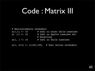 Code : Matrix III

# Matrixelemente verändern
x[1,1] <- 10!! ! # Zahl zu einer Zelle zuweisen
x[ ,1] <- 10!! ! # Zahl zu Spalte zuweisen mit
                   # Recycling
x[1, ] <- 10!! ! # Zahl zu Zeile zuweisen

x[1, 2:3] <- c(100,100)! # Zwei Zellen verändern




                                                   62
 