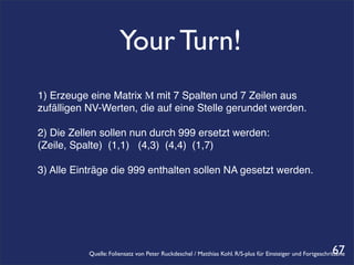 Your Turn!
1) Erzeuge eine Matrix M mit 7 Spalten und 7 Zeilen aus
zufälligen NV-Werten, die auf eine Stelle gerundet werden.

2) Die Zellen sollen nun durch 999 ersetzt werden:
(Zeile, Spalte) (1,1) (4,3) (4,4) (1,7)

3) Alle Einträge die 999 enthalten sollen NA gesetzt werden.




                                                                                                            67
           Quelle: Foliensatz von Peter Ruckdeschel / Matthias Kohl. R/S-plus für Einsteiger und Fortgeschrittene
 