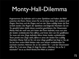Monty-Hall-Dilemma
Angenommen Sie beﬁnden sich in einer Spielshow und haben die Wahl
zwischen drei Toren. Hinter einem Tor ist ein Auto, hinter den anderen sind
Ziegen. Das Auto und die Ziegen sind vor der Show zufällig hinter die Tore
verteilt worden. Die Regeln der Spielshow sind folgende: Nachdem Sie ein
Tor gewählt haben bleibt dieses zunächst geschlossen. Der Showmaster
Monty Hall, der weiß was sich hinter den Toren beﬁndet, muss nun eine
der beiden verbleibenden Tore öffnen, und hinter dem von ihm geöffneten
Tor muss sich eine Ziege beﬁnden.Wenn hinter beiden verbleibenden
Toren jeweils eine Ziege steht, öffnet er eines der beiden Tore zufällig.
Nachdem Monty Hall ein Tor mit einer Ziege geöffnet hat fragt er Sie, ob
Sie bei Ihrer ersten Wahl bleiben oder zum letzten verbleibenden Tor
wechseln möchten. Nehmen Sie an Sie wählen Tor 1 und der Showmaster
öffnet Tor 3 mit einer Ziege. Er fragt Sie dann: „Möchten Sie zu Tor 2
wechseln?“ Ist es zu Ihrem Vorteil, Ihre Wahl zu ändern?

                                                                              72
 