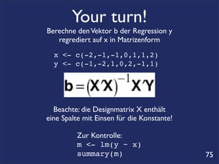 Your turn!
Berechne den Vektor b der Regression y
   regrediert auf x in Matrizenform
  x <- c(-2,-1,-1,0,1,1,2)
  y <- c(-1,-2,1,0,2,-1,1)




  Beachte: die Designmatrix X enthält
eine Spalte mit Einsen für die Konstante!

         Zur Kontrolle:
         m <- lm(y ~ x)
         summary(m)                         75
 
