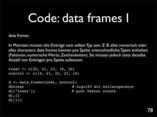 Code: data frames I
data frames

In Matrizen müssen alle Einträge vom selben Typ sein. Z. B. alles numerisch oder
alles characters. data frames können pro Spalte unterschiedliche Typen enthalten
(Faktoren, numerische Werte, Zeichenketten). Sie müssen jedoch stets dieselbe
Anzahl von Einträgen pro Spalte aufweisen.

treat <- c(20, 21, 23, 18, 30)
control <- c(19, 21, 20, 23, 18)

d <- data.frame(treat, control)
d$treat! ! ! ! ! ! ! # Zugriff mit Dollaroperator
d[["treat"]]!! !    ! !      # gibt Vektor zurück
d[,1]
d[[1]]


                                                                               78
 