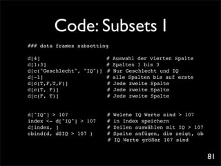 Code: Subsets I
### data frames subsetting

d[4]! ! ! ! !       !     # Auswahl der vierten Spalte
d[1:3]!! ! ! ! !          # Spalten 1 bis 3
d[c("Geschlecht", "IQ")]! # Nur Geschlecht und IQ
d[-1]! ! ! ! ! !          # alle Spalten bis auf erste
d[c(T,F,T,F)]! ! ! ! # Jede zweite Spalte
d[c(T, F)]! ! ! ! ! # Jede zweite Spalte
d[c(F, T)]! ! ! ! ! # Jede zweite Spalte


d["IQ"] > 107! ! ! !       #   Welche IQ Werte sind > 107
index <- d["IQ"] > 107!!   #   in Index speichern
d[index, ]! ! ! ! !        #   Zeilen auswählen mit IQ > 107
cbind(d, d$IQ > 107 )! !   #   Spalte anfügen, die zeigt, ob
                           #   IQ Werte größer 107 sind


                                                               81
 