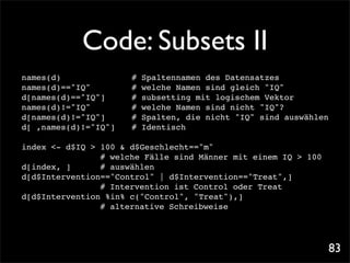 Code: Subsets II
names(d)! ! ! ! !      #   Spaltennamen des Datensatzes
names(d)=="IQ"! ! !    #   welche Namen sind gleich "IQ"
d[names(d)=="IQ"]! !   #   subsetting mit logischem Vektor
names(d)!="IQ"! ! !    #   welche Namen sind nicht "IQ"?
d[names(d)!="IQ"]! !   #   Spalten, die nicht "IQ" sind auswählen
d[ ,names(d)!="IQ"]!
                   !   #   Identisch

index <- d$IQ > 100 & d$Geschlecht=="m"
              ! # welche Fälle sind Männer mit einem IQ > 100
d[index, ]! ! # auswählen
d[d$Intervention=="Control" | d$Intervention=="Treat",]! !
              ! # Intervention ist Control oder Treat
d[d$Intervention %in% c("Control", "Treat"),]! ! ! !
             ! # alternative Schreibweise




                                                                    83
 