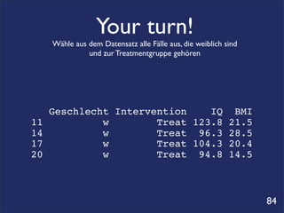 Your turn!
     Wähle aus dem Datensatz alle Fälle aus, die weiblich sind
               und zur Treatmentgruppe gehören




     Geschlecht Intervention    IQ BMI
11            w        Treat 123.8 21.5
14            w        Treat 96.3 28.5
17            w        Treat 104.3 20.4
20            w        Treat 94.8 14.5



                                                                 84
 