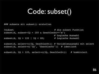Code: subset()
### subsets mit subset() erstellen

?subset! ! ! ! ! ! ! ! !            # die subset Funktion
subset(d, subset=IQ < 100 & Geschlecht=="m")!! !
                                    # Logische Auswahl
subset(d, IQ > 120 | IQ < 80)! !    # Logische Auswahl

subset(d, select=c(IQ, Geschlecht))! # Variablenauswahl mit select
subset(d, select=c("IQ", "Geschlecht")) # identisch

subset(d, IQ > 120, select=c(IQ, Geschlecht))!   # kombiniert




                                                                 86
 