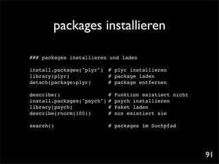 packages installieren

### packages installieren und laden

install.packages("plyr")! # plyr installieren
library(plyr)! ! ! ! # package laden
detach(package:plyr)! ! # package entfernen

describe()! ! ! ! ! #         Funktion existiert nicht
install.packages("psych")!#   psych installieren
library(psych)! ! ! ! #       Paket laden
describe(rnorm(100))! ! #     nun existiert sie

search()                 ! packages im Suchpfad
                          #




                                                         91
 