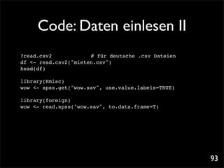 Code: Daten einlesen II
?read.csv2 ! ! ! ! # für deutsche .csv Dateien
df <- read.csv2("mieten.csv")
head(df)

library(Hmisc)! ! !
wow <- spss.get("wow.sav", use.value.labels=TRUE)

library(foreign)
wow <- read.spss("wow.sav", to.data.frame=T)




                                                    93
 
