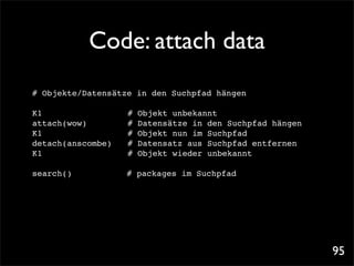 Code: attach data
# Objekte/Datensätze in den Suchpfad hängen

K1! ! ! ! ! !       #   Objekt unbekannt
attach(wow)! ! !    #   Datensätze in den Suchpfad hängen
K1! ! ! ! ! !       #   Objekt nun im Suchpfad
detach(anscombe)!   #   Datensatz aus Suchpfad entfernen
K1! ! ! ! ! !       #   Objekt wieder unbekannt

search()            # packages im Suchpfad




                                                            95
 