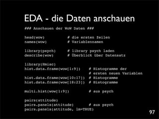 EDA - die Daten anschauen
### Anschauen der WoW Daten ###

head(wow)!!   !   !   # die ersten Zeilen
names(wow)!   !   !   # Variablennamen

library(psych)! !     # library psych laden
describe(wow)! !      # Überblick über Datensatz

library(Hmisc)
hist.data.frame(wow[1:9])!!     #   Histogramme der
! ! ! ! ! ! ! ! !               #   ersten neuen Variablen
hist.data.frame(wow[10:17])!    #   Histogramme
hist.data.frame(wow[18:23])!    #   Histogramme

multi.hist(wow[1:9])! !     !   # aus psych

pairs(attitude)
pairs.panels(attitude)!
                      ! ! # aus psych
pairs.panels(attitude, lm=TRUE)!
                                                             97
 